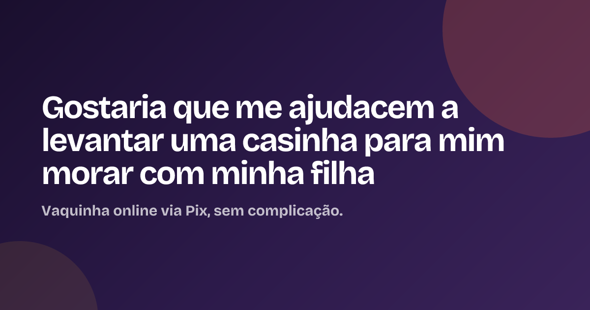 Gostaria que me ajudacem a levantar uma casinha para mim morar com minha filha